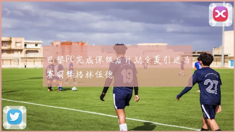 巴黎FC完成保级后计划今夏引进马赛前锋格林伍德