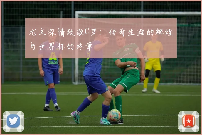 尤文深情致敬C罗：传奇生涯的辉煌与世界杯的终章