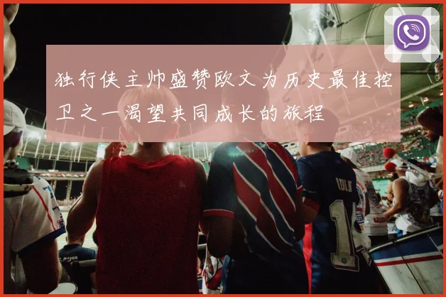 独行侠主帅盛赞欧文为历史最佳控卫之一渴望共同成长的旅程