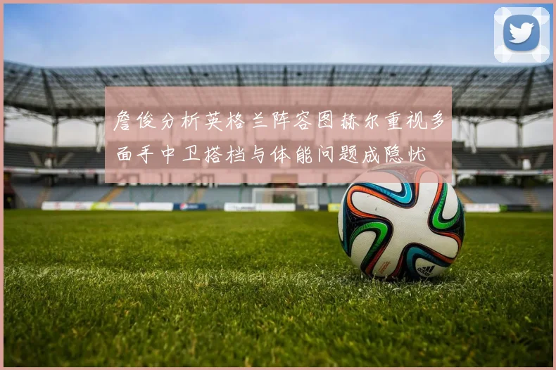 詹俊分析英格兰阵容图赫尔重视多面手中卫搭档与体能问题成隐忧
