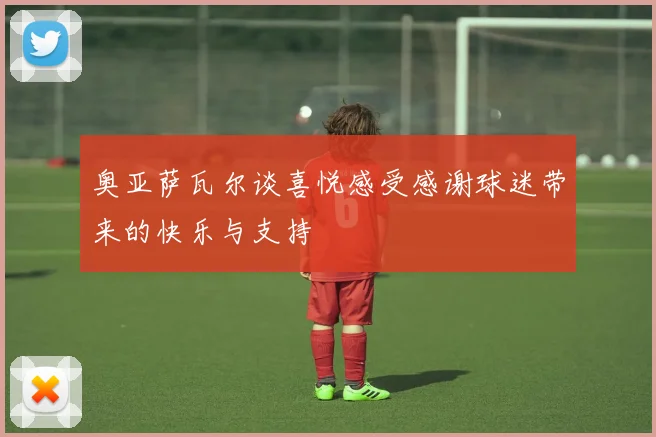 奥亚萨瓦尔谈喜悦感受感谢球迷带来的快乐与支持