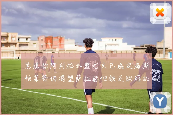 意媒称阿利松加盟尤文已成定局斯帕莱蒂仍渴望萨拉赫但缺乏欧冠机会