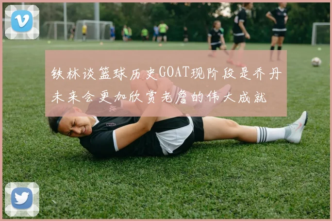铁林谈篮球历史GOAT现阶段是乔丹未来会更加欣赏老詹的伟大成就