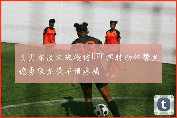 戈贝尔谈文班模仿UFC挥肘动作赞里德勇敢无畏不惧疼痛