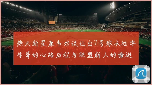 热火新星康韦尔谈让出7号球衣给字母哥的心路历程与联盟新人的谦逊态度