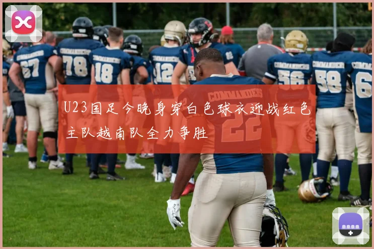 U23国足今晚身穿白色球衣迎战红色主队越南队全力争胜