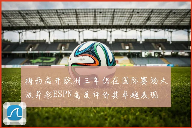 梅西离开欧洲三年仍在国际赛场大放异彩ESPN高度评价其卓越表现