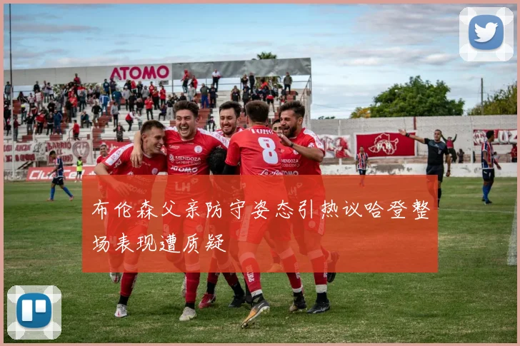 布伦森父亲防守姿态引热议哈登整场表现遭质疑