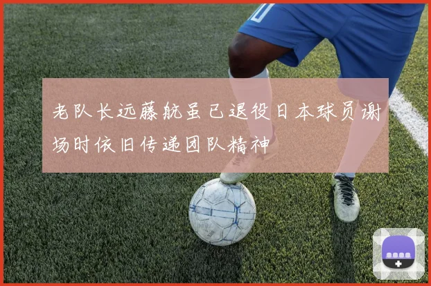 老队长远藤航虽已退役日本球员谢场时依旧传递团队精神