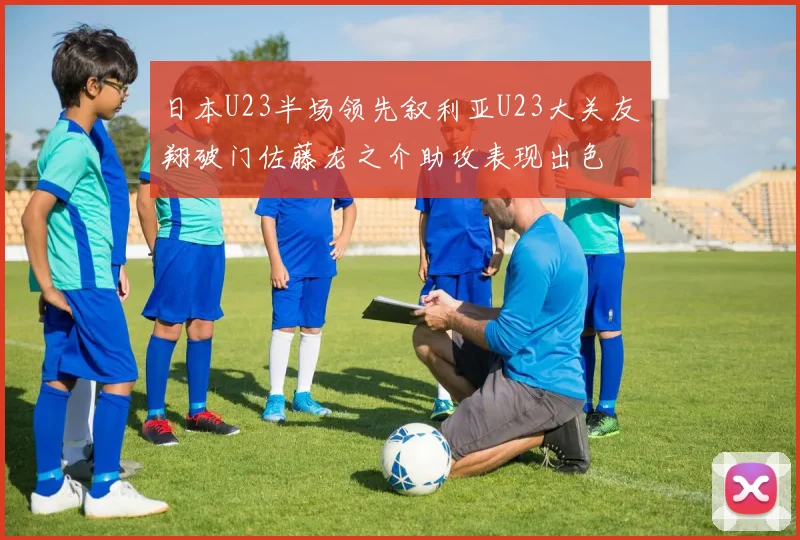 日本U23半场领先叙利亚U23大关友翔破门佐藤龙之介助攻表现出色