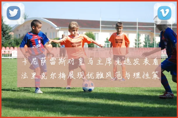 卡尼萨雷斯对皇马主席竞选发表看法里克尔梅展现优雅风范与理性策略