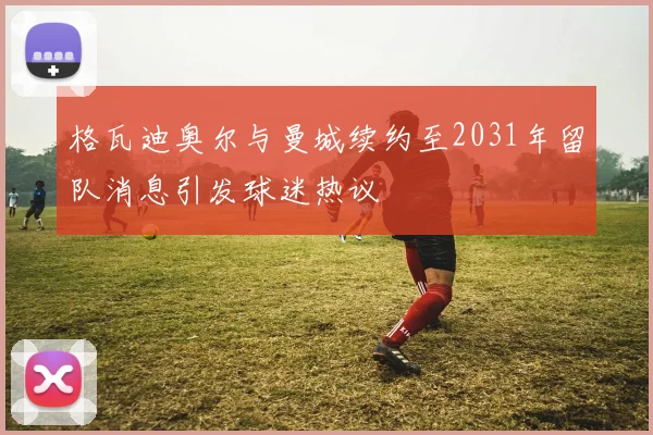 格瓦迪奥尔与曼城续约至2031年留队消息引发球迷热议