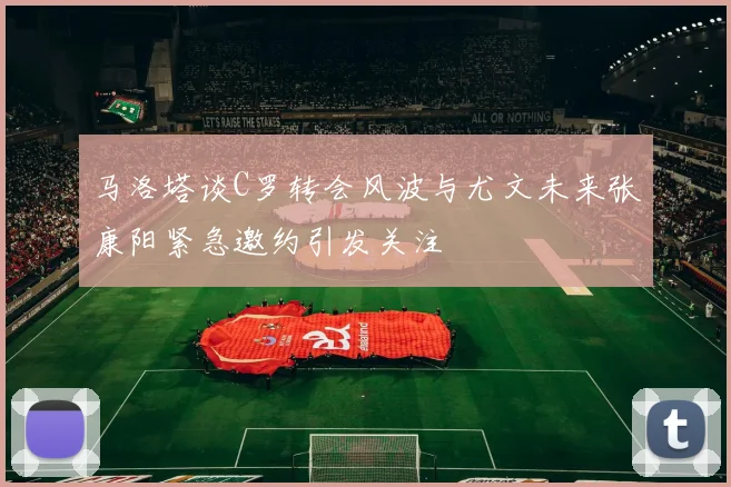 马洛塔谈C罗转会风波与尤文未来张康阳紧急邀约引发关注